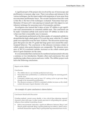 An example of a poor conclusion is shown below:
A significant part of the project also involved the use of microscopy and
profilometry to measure edge wear. There were pluses and minuses to the
various techniques, but the report ended with integration of wear areas from
ten noncontact profilometer traces. The second conclusion from this work
is that this is the best of the techniques evaluated: Noncontact laser pro-
filometry (10 traces at 0.1 mm spacing on 2 punch and 2 die edges) is a sat-
isfactory technique for assessing wear of test punches and dies.
Investigators also learned that it takes at least 106 nibbles to get signifi-
cant wear measurements on cemented carbide tools. This conclusion can
be made: Cemented carbide tools need at least 106 nibbles in order to de-
velop wear that is reasonably easy to measure.
The experiments performed on the three grades of cemented carbide in-
dicated that the high-cobalt grade (13%) wore the most, while the 3% cobalt
grade was expected to wear the least. It did not. The discussion section sug-
gests that grain size (the 3% grade had large grain size) caused this unan-
ticipated behavior. The conclusion is that abrasion resistance relates to
cobalt content when grain diameters are comparable: The abrasion resist-
ance of WC/Co cemented carbides increases as the cobalt content goes
down if grain diameters are the same.
It is recommended that conclusions be numbered and presented with only
a sentence or two introduction. Readers often read conclusions first, and
numbering makes them concise and more visible. The nibbler project work
led to the following conclusions:
Formal Reports: Closure / 201
Report on the Nibbler
Conclusions
1. The nibbler device can simulate production tool wear.
2. Noncontact laser profilometry is a satisfactory technique for assessing punch
and die wear.
3. Cemented carbide tools need at least 106 cutting cycles to get wear deep
enough to be measured by profilometry.
4. The abrasion resistance of WC/Co cemented carbides increases as the cobalt
content decreases if grain diameter is the same.
Conclusion Mixed with Discussion
Grinding method, current versus double, is less critical than obtaining required
clearance when rolls mate. In other words, precision in roll grinding has a greater
influence than method of grinding chosen.
• Defect measurements indicated a significant difference between Shop A and
Shop B grinds with both Shop A grinds producing less defects. Defect meas-
urements showed the regular Shop A grind producing somewhat lower levels.
 