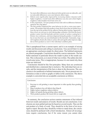 This is paraphrased from a current report, and it is an example of mixing
results and discussion and calling it conclusions. You can tell that it is not
an appropriate conclusion simply by observation. The bulleted statements
are almost paragraphs. Conclusions should be concise statements. The last
bullet statement in particular directs the reader to plots in the results sec-
tion. This is discussion, as is most of what was written. The author also ital-
icized some terms. This is inappropriate, because it is not stated why these
terms are italicized.
Conclusions should be like first principles. Many facts are scrutinized
and distilled into a statement that is inclusive. The individual facts are re-
sults, and the interpretation of the facts is done in the discussion. The con-
clusion is for numbered or bulleted statements only. Never present new in-
formation or data or refer to graphs or tables in the conclusion. The above
example is converted into an acceptable conclusion as follows:
In summary, the conclusion section contains statements of fact inferred
from test results and analysis of results. Results are not conclusions. Con-
clusions are more global and may be based on several results. They are the
end product of a body of work. They should be in the form of an inves-
tigative report. Because they should be written to stand alone, the conclu-
sions should be prefaced with a brief introduction. Almost all investiga-
tions require conclusions, but if for some reason you cannot draw
202 / Engineers’ Guide to Technical Writing
No main effect differences were observed when grinds were on sidewalls, and
no noticeable differences were seen between defect types.
• Defects were significantly improved by increasing relative clearance with
higher roughness. A small main effect difference was also seen where higher
roughness reduced defect level from 30 to 20.
• In this experiment, 750 rpm produced lower dirt with no difference between
speed for the chip defect.
• The thin product displayed the same behavior for dirt as many past experi-
ments. This product typically produces long, thick slivers that are pulled away
from the top of the product by the adhesive during defect testing. Apparently,
these slivers are not easy to catch during edge evaluation. Dirt from the heavy
product comes from the backside and also consists of surface coating but is
thinner, less continuous, and more dispersed along the product. A small num-
ber of very fine hairs are seen distributed on the backside. Fortunately, large-
roll roughness drastically reduces surface dirt and significantly improves edge
dirt on thick products as seen in the individual condition plots.
Conclusions
1. Precision in roll grinding is more important in roller quality than grinding
method.
2. Shop A produces less roll defects than Shop B.
3. Higher surface roughness reduces defects.
4. Higher roll speeds during grinding reduce defects.
5. Thick products produce the lowest dirt on rough rolls.
 