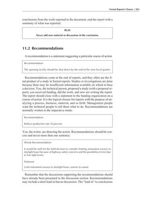 You, the writer, are directing the action. Recommendations should be con-
cise and never more than one sentence:
Recommendations come at the end of reports, and they often are the fi-
nal product of a study in formal reports. Studies or investigations are done
because there may be insufficient information available on which to base
a decision. You, the technical person, proposed a study (with a proposal re-
port); you received funding, did the work, and now are writing the report.
The report should close with a statement to the funding organization on a
course of action. It is the logical closure for reports with the purpose of an-
alyzing a process, business, material, and so forth. Management people
want the technical people to tell them what to do. Recommendations are
normally written in the imperative mode:
conclusions from the work reported in the document, end the report with a
summary of what was reported.
Formal Reports: Closure / 203
RULE
Never add new material or discussions in the conclusion.
11.2 Recommendations
A recommendation is a statement suggesting a particular course of action.
Recommendation
The spinning facility should be shut down by the end of the next fiscal quarter.
Recommendation
Reduce production rate 50 percent.
Wordy Recommendation
It would be well for the field division to consider limiting instrument surveys to
daylight hours because of highway safety concerns and the possibility of error due
to low light levels.
Preferred
Limit instrument surveys to daylight hours, sunrise to sunset.
Remember that the discussions supporting the recommendations should
have already been presented in the discussion section. Recommendations
may include a short lead-in but no discussion. The “lead-in” to conclusions
 