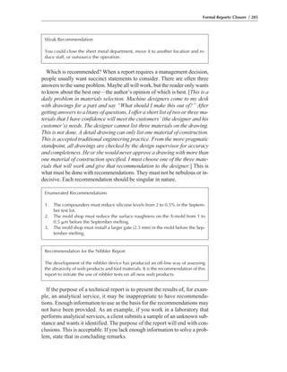 If the purpose of a technical report is to present the results of, for exam-
ple, an analytical service, it may be inappropriate to have recommenda-
tions. Enough information to use as the basis for the recommendations may
not have been provided. As an example, if you work in a laboratory that
performs analytical services, a client submits a sample of an unknown sub-
stance and wants it identified. The purpose of the report will end with con-
clusions. This is acceptable. If you lack enough information to solve a prob-
lem, state that in concluding remarks.
Which is recommended? When a report requires a management decision,
people usually want succinct statements to consider. There are often three
answers to the same problem. Maybe all will work, but the reader only wants
to know about the best one—the author’s opinion of which is best. [This is a
daily problem in materials selection. Machine designers come to my desk
with drawings for a part and say “What should I make this out of?” After
getting answers to a litany of questions, I offer a short list of two or three ma-
terials that I have confidence will meet the customers’ (the designer and his
customer’s) needs. The designer cannot list three materials on the drawing.
This is not done. A detail drawing can only list one material of construction.
This is accepted traditional engineering practice. From the more pragmatic
standpoint, all drawings are checked by the design supervisor for accuracy
and completeness. He or she would never approve a drawing with more than
one material of construction specified. I must choose one of the three mate-
rials that will work and give that recommendation to the designer.] This is
what must be done with recommendations. They must not be nebulous or in-
decisive. Each recommendation should be singular in nature.
Formal Reports: Closure / 205
Weak Recommendation
You could close the sheet metal department, move it to another location and re-
duce staff, or outsource the operation.
Enumerated Recommendations
1. The compounders must reduce silicone levels from 2 to 0.5% in the Septem-
ber test lot.
2. The mold shop must reduce the surface roughness on the X-mold from 1 to
0.5 ␮m before the September melting.
3. The mold shop must install a larger gate (2.5 mm) in the mold before the Sep-
tember melting.
Recommendation for the Nibbler Report
The development of the nibbler device has produced an off-line way of assessing
the abrasivity of web products and tool materials. It is the recommendation of this
report to initiate the use of nibbler tests on all new web products.
 