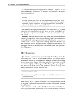 Some journals prefer a superscript (Smith17) for reference citations. Check
the style and form manuals for a journal before you write a paper intended
for publication.
It is common to name the author of a referenced work, but it can become
distracting to the reader (as mentioned earlier) if there are many references.
In some instances it may be appropriate to substitute a summary for rec-
ommendations. For short reports, the summary can contain the conclusions
and recommendations.
For very short reports, the summary may be only one sentence. In all cases,
end a report in words. In fact, end each report section in words. Each sec-
tion of a formal report should also have a summary and transition to the
next section.
Summary. All projects need closure. The report body is closed by a sum-
mary or by conclusions and recommendations. Make recommendations
concise, directed, unambiguous, useful, and with a timeline—who is to do
what by when. The same is required of summary statements. Make this sec-
tion stand on its own. It should be written so that it could be handed to a
person and that person would have a well-defined action item, the objec-
tive of the report.
11.3 References
The reference section in a technical report lists the works of others that
you referred to in a work. It includes books, journals, and articles, and un-
der some circumstances, unpublished works such as company/organization
reports or university theses. References are often cited in the text with
square brackets [10], but this may depend on the style for a given publica-
tion. Brackets are good, because they are distinct and can be easily found
when you are editing the text electronically.
206 / Engineers’ Guide to Technical Writing
Summary
The knives with the short service life were determined to be significantly higher
in hardness than the knives with a service life of 17.1 million chops. This suggests
that reduced hardness is beneficial and future knives should be made from A11
tool steel with a hardness in the range of 54/56 HRC.
Citation of References in Text
There are other ways to produce veneers [12, 13, 14], but the most common way
is to use lathe skiving.
 