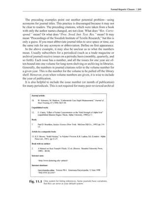 The preceding examples point out another potential problem—using
acronyms for journal titles. This practice is discouraged because it may not
be clear to readers. The preceding citations, which were taken from a book
with only the author names changed, are not clear. What does “Res. Corre-
spond.” mean? Or what does “Proc. Swed. Inst. Text. Res.” mean? It may
mean “Proceedings of the Swedish Institute of Textile Research,” but this is
only a guess. If you must abbreviate journal titles to save space or time, use
the same rule for any acronym or abbreviation. Define on first appearance.
In the above example, it may also be unclear as to what the numbers
mean. Usually subscribers for a periodical (such as a trade magazine or
archival journal) receive issues on a periodic basis (monthly, quarterly, and
so forth). Each issue has a number, and all the issues for one year are of-
ten bound into one volume for long-term shelving or archiving in libraries.
Generally, the numbers in journal citations refer to the volume number for
a given year. This is the number for the volume to be pulled off the library
shelf. However, even when volume numbers are given, it is wise to include
the year of publication.
It is also helpful to include the issue number (or month of publication)
for many periodicals. This is not required for many peer-reviewed archival
Formal Reports: Closure / 209
Fig. 11.1 One system for listing references. Some journals have variations,
but this can serve as your default system.
 