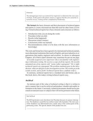 The format (the basic elements and their placement) of technical papers
and reports is a more structured one than that used for other forms of writ-
ing. Formal technical reports have basic elements and a structure as follows:
• Introduction (why you are doing the work)
• Procedure (what you did)
• Results (what happened)
• Discussion (what it means)
• Conclusions (what was learned)
• Recommendations (what is to be done with the new information or
knowledge)
This style and format have been agreed to by international technical journals,
most educational institutions that teach in English, and most industries or or-
ganizations that employ engineers and scientists. As shown in subsequent
Chapters, all of these report elements may sometimes be put on one page.
[I recently acquired a new supervisor who is not familiar with engineer-
ing or laboratory testing. He receives a copy of all my reports. He recently
annotated one of my reports with “seems rather segregated.” He is right;
technical reports are segregated. The problem statement goes in the intro-
duction; what you did goes in the investigation section. The results go in the
results section, and so forth. Technical reports have a definite order.]
In summary, technical reports have a standard style and format, and, as
this book shows, this makes writing technical reports easy.
Archival
An intrinsic part of the value of technical writing is that it is written in
such a manner that it can be archived and produce valuable and usable in-
formation in the future. Conversely, technical documents should not be gen-
erated on transient issues or subjects that will not be pertinent in the future.
Preferred
The damaged gear train was removed for inspection to determine the root cause
of failure. At this point in the failure analysis, it appears that the unit cannot be re-
turned to service. Testing will be completed by Wednesday.
10 / Engineers’ Guide to Technical Writing
Not Archival
The BCH perforators were shut down last Thursday because of a power interrup-
tion. The shutdown caused the loss of three master rolls of product. The root cause
of the shutdown was determined to be a faulty relay in the control point of the
perforating center. The specific details of the product loss are:
____________________________________________________________________.
 
