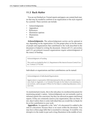 As mentioned previously, this is the only place in a technical document for
mentioning people’s names. Acknowledgments are not normally used on
informal reports (for concision), but they are allowed on papers and formal
reports. If they are commonly used in your organization, then use them. If
not, skip it unless there is some individual that you would like to thank for
his or her contribution to your work.
Appendices. An appendix is the “attic” of a document It is added to the
end of a document, because there is no room within the document. You
may have a three-page table that is essential to a message. It would be very
disruptive to the reader to put such a long illustration in the middle of text.
11.5 Back Matter
You are not finished yet. Formal reports and papers can contain back mat-
ter that may be needed to conform to an organization or the style required
by a journal. These sections can include:
• Acknowledgments
• Appendices
• References
• Illustration captions
• Illustrations
• Index
Acknowledgments. The acknowledgement section can be optional or
not, depending on the organization. It is the proper place to list the names
of people and organizations that contributed to the work described in the
document or helped in writing the document. Almost all U.S. universities
and U.S. government research organizations require acknowledgment of
the source of funding:
Individuals or organizations and their contributions can be named:
214 / Engineers’ Guide to Technical Writing
Acknowledgment of Funding
This work was funded by the U.S. Department of the Interior Erosion Control Cen-
ter, Contract 21742368.
Acknowledgment of Individuals/Organizations
Appreciation is expressed to ASM International for the use of their metric conver-
sion charts in Appendix 2, to Yolanda Principle for her help in microtoming tis-
sue sections, and to Jacques O’Brien for his help in conducting laboratory corro-
sion tests.
 