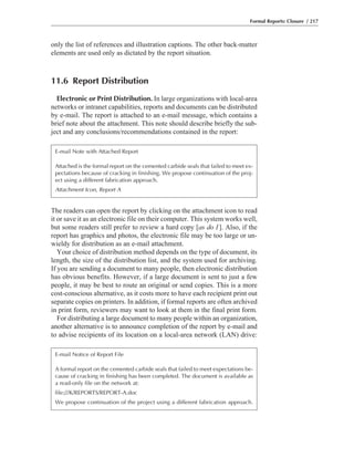 only the list of references and illustration captions. The other back-matter
elements are used only as dictated by the report situation.
11.6 Report Distribution
Electronic or Print Distribution. In large organizations with local-area
networks or intranet capabilities, reports and documents can be distributed
by e-mail. The report is attached to an e-mail message, which contains a
brief note about the attachment. This note should describe briefly the sub-
ject and any conclusions/recommendations contained in the report:
The readers can open the report by clicking on the attachment icon to read
it or save it as an electronic file on their computer. This system works well,
but some readers still prefer to review a hard copy [as do I]. Also, if the
report has graphics and photos, the electronic file may be too large or un-
wieldy for distribution as an e-mail attachment.
Your choice of distribution method depends on the type of document, its
length, the size of the distribution list, and the system used for archiving.
If you are sending a document to many people, then electronic distribution
has obvious benefits. However, if a large document is sent to just a few
people, it may be best to route an original or send copies. This is a more
cost-conscious alternative, as it costs more to have each recipient print out
separate copies on printers. In addition, if formal reports are often archived
in print form, reviewers may want to look at them in the final print form.
For distributing a large document to many people within an organization,
another alternative is to announce completion of the report by e-mail and
to advise recipients of its location on a local-area network (LAN) drive:
Formal Reports: Closure / 217
E-mail Note with Attached Report
Attached is the formal report on the cemented carbide seals that failed to meet ex-
pectations because of cracking in finishing. We propose continuation of the proj-
ect using a different fabrication approach.
Attachment Icon, Report A
E-mail Notice of Report File
A formal report on the cemented carbide seals that failed to meet expectations be-
cause of cracking in finishing has been completed. The document is available as
a read-only file on the network at:
file:///K/REPORTS/REPORT-A.doc
We propose continuation of the project using a different fabrication approach.
 