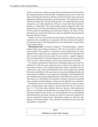 In this e-mail notice, readers can open the network document directly from
the underlined name for the file path. Clicking the mouse arrow on the file
name (or hitting the enter key with the scroll bar in the file name) starts the
appropriate application and opens up the document. This approach is more
efficient for large files, because the large file is not copied and sent to each
recipient as an e-mail attachment. However, ensure that the document is
posted as a “Read Only” file so that readers cannot change the work. This
approach may work in the distribution of some reports, although it depends
on the system for distributing and archiving of reports. Be aware of how
documents are stored and archived so that you distribute the document in
the most efficient manner.
Finally, if you are unsure about the best means of distribution, ask your
recipients when completion is announced with the electronic file path of
the read-only report. Ask if they prefer to receive hard copies. It never hurts
to give them options.
Distribution Lists. As noted in Chapter 4, “Writing Strategy,” identify
readers before any writing commences. How do you decide to whom to
send a report? This question is answered in many organizations by man-
agement. Some supervisors give engineers and scientists lists of people who
are to receive copies of every report. If your work is a support organiza-
tion, the distribution list should contain the customers who requested the
work, as well as other customers who may be interested in the results.
It is usually a good idea to include one’s immediate supervisor to any dis-
tribution list. This lets your supervisor know what you are doing (as any
boss wants to know). Also include technicians and/or coworkers who as-
sisted in the work. If they did substantial work on the project, they should
be listed as contributors with your name or in an acknowledgment at the end
of the report. In addition to your supervisor and helpers, the distribution list
on a comprehensive project should include a report library (if you have one).
The others on a distribution list should be carefully selected as potential
users of report recommendations, or they may be potential new customers.
Distribution lists are normally attached on the front of a report. In some
cases, formal reports may require a special form like the one shown in
Fig. 11.5. This form helps identify some key factors in the distribution
process. For example, the distribution cover sheet in Fig. 11.5 stipulates its
destruction upon receipt. In this case, the distribution list can be detached
and destroyed by the reader, because (as noted in a previous chapter) this
may be required for legal reasons. Remember reports are often the only
product of technical people. They should be distributed in the sense that
any product is marketed.
218 / Engineers’ Guide to Technical Writing
RULE
Distribute your report with a strategy.
 