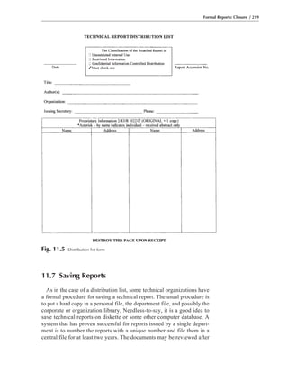 11.7 Saving Reports
As in the case of a distribution list, some technical organizations have
a formal procedure for saving a technical report. The usual procedure is
to put a hard copy in a personal file, the department file, and possibly the
corporate or organization library. Needless-to-say, it is a good idea to
save technical reports on diskette or some other computer database. A
system that has proven successful for reports issued by a single depart-
ment is to number the reports with a unique number and file them in a
central file for at least two years. The documents may be reviewed after
Formal Reports: Closure / 219
Fig. 11.5 Distribution list form
 