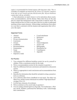 copies is recommended for formal reports with long-term value. The vi-
cissitudes of computers are known by all. [I have two obsolete computers
in my attic in case I need to get into old electronic files. My new hardware
cannot deal with my old disks.]
A final admonition on report closure is to be meticulous about conclu-
sions, recommendations, and the abstract. Many times these are the only
part of a report that management reads. Each needs to stand by itself. The
reader should not have to refer to any part of the text in order to understand
anything in these report elements. Acknowledge contributions from others
in a way that is consistent with the situation and organization that will re-
ceive the report.
Important Terms
• Abstract • E-mail attachment
• Archiving • References
• Private communication • Timeline
• Conclusion • Index
• Closure • Acknowledgments
• Credibility • Action verb
• Recommendation • Bibliography
• Enumeration • Distribution list
• Scope • Unambiguous
• Attribution • Appendix
• Imperative mode
For Practice
1. You evaluated five different breakfast cereals for use by yourself or
children. Write a conclusion section for the study.
2. Write a recommendation section for the situation in question 1.
3. State five differences between conclusions and material in a discussion
section.
4. When is it appropriate to omit conclusions and recommendations from
a report?
5. Describe the information that should be included in citing a journal ar-
ticle as a reference.
6. List a reference taken from a handbook on tool steels. The editor was
Shuly Fess, and the section referenced was entitled “High Speed Steels”
on pages 28 to 131.
7. List the basic elements of an abstract.
8. Write an abstract on the cereal study in question 1.
9. You are writing a formal report on a big study. Two technicians, J. Wal-
lace and R. Smithers, performed the laboratory work. Acknowledge
their contributions.
Formal Reports: Closure / 221
 