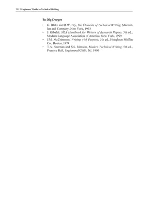 To Dig Deeper
• G. Blake and R.W. Bly, The Elements of Technical Writing, Macmil-
lan and Company, New York, 1993
• J. Gibaldi, MLA Handbook for Writers of Research Papers, 5th ed.,
Modern Language Association of America, New York, 1999
• J.M. McCrimmon, Writing with Purpose, 5th ed., Houghton Mifflin
Co., Boston, 1974
• T.A. Sherman and S.S. Johnson, Modern Technical Writing, 5th ed.,
Prentice Hall, Englewood Cliffs, NJ, 1990
222 / Engineers’ Guide to Technical Writing
 