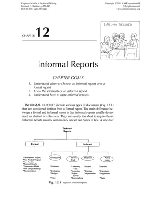 CHAPTER12
Informal Reports
CHAPTER GOALS
1. Understand when to choose an informal report over a
formal report
2. Know the elements of an informal report
3. Understand how to write informal reports
INFORMAL REPORTS include various types of documents (Fig. 12.1)
that are considered distinct from a formal report. The main difference be-
tween a formal and informal report is that informal reports usually do not
need an abstract or references. They are usually too short to require them.
Informal reports usually contain only one or two pages of text. A one-half
Fig. 12.1 Types of informal reports
Engineers' Guide to Technical Writing
Kenneth G. Budinski, p223-245
DOI:10.1361/egtw2001p223
Copyright © 2001 ASM International®
All rights reserved.
www.asminternational.org
 
