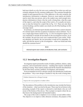 The description of the problem in the introduction may include the history
of the situation—what was tried in the past. There may be no history in the
preceding example if the report is directed to individuals who are well
aware of the history of the device. This is proper on reports where the au-
thor knows the background of all intended readers.
The scope of the work is implied; it is to evaluate several rubber rollers.
The objective is to improve roller abrasion resistance; the purpose of the
12.2 Investigation Reports
Investigation reports present the results of studies, problems, failures, safety
concerns, and environmental concerns—anything that requires methodical
probing or testing. These reports usually need all the elements described here
for the three basic sections, problem, investigation, and summary.
If an investigation involves a design concept, the introduction would state
the problem—why a new design is needed or why the work is being done:
had more details on why the tests were conducted, but what was said was
certainly adequate for the customer (addressee). The customer brought the
sample in and requested the test. If the addressee is the only recipient, the
introductory information is adequate. However, most reports are distrib-
uted to more than one person, and so the readers may need enough intro-
ductory information to know why the work is being done, what the scope
of the report is, and what the scope of the work is. It is usually not neces-
sary to state the format for a report like in Fig. 12.2. There are only three
section headings, and the readers can clearly see all of the headings on this
one-page report.
In summary, an informal report should contain the basic content elements
of a formal report with the exception of references and an abstract. Try to
use a single-page format similar to Fig. 12.2 for investigation reports. It is
very important to include all test details in the investigation section. As in
the example, the previous tests were conducted three years earlier. With-
out adequate test details, the test procedure would not be repeatable. Fi-
nally, provide the answer to the investigation—what was found and what
should the customer know?
226 / Engineers’ Guide to Technical Writing
RULE
Informal reports must contain an introduction, body, and conclusion.
Problem Statement for a Design Concept
Improve the wear properties of rubber rollers
 