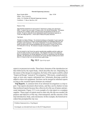 report is to present test results. These basic elements of the introduction are
then followed by the report body, which describes the test. Depending on
the nature of the design investigation, the body of the report could be called
“Improved Design” instead of “Investigation.” Obviously, complicated de-
signs or tests may require substantial text. Schematic drawings could be
added to show test equipment. Sections can be merged in informal reports
as long as the essential report elements are retained.
Trip Reports. A common form of an informal investigation is a trip re-
port. Trip reports document observations, and they can be chattier in tone
than technical reports because they often involve the use of names and per-
sonal statements. Figure 12.3 is an example of a trip report to a company
supplier. These types of reports need to state why the trip was needed, the
purpose and objective of the trip, what transpired, and the outcome of the
trip (introduction, body, and conclusion). In this example, the historical in-
cident that prompted the trip was:
Informal Reports / 227
Fig. 12.3 Typical trip report
Problem Statement for a Trip Report
Investigate accelerated tool wear in the ECT department
 