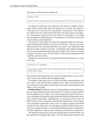 These kinds of statements show the value of the trip and how you are work-
ing to resolve the problem that prompted the trip.
In summary, trip reports are an excellent tool that a technical person can
use to show value derived from company travel. They show professional-
ism on the part of the author and they provide needed communication with
others. Try to use them.
Problem Report. Problems occur in all organizations, and technical peo-
ple are often assigned the job of solving them. A report is usually issued to
lay the problem to rest. Figure 12.4 is an example of a report written to re-
solve a problem with material safety datasheets (MSD) for laboratory chem-
icals. In the United States, manufacturers are required by law to have an
MSD on file for every chemical used in the lab or production. This includes
even purchased commodity items such as eyeglass cleaner, household
cleaners for the coffee area, even the paper correction fluid used by secre-
taries to fix typing mistakes. Environmental auditors monitor conformance
to MSD regulations with periodic unannounced laboratory inspections.
The problem section gives necessary background; an audit citation was
the incident that triggered the report. The last information illustrates the
The objective of the new tool material is not stated. It could be, but be-
cause all the readers know about the problem, it is left out. The objective
of the trip was to solve the tool wear problem. The purpose of the report is
not stated in the text. Most trip reports have the same purpose and objec-
tive. The purpose, implied in the very nature of a trip report, is to inform
interested parties and management. Your purpose in writing is to show that
you are doing your job properly.
The body of a trip report describes the important details of what tran-
spired regarding the problem or objective of the trip—who you met with,
what you observed, and what decisions were made. Any information that
may be of value to others is put here. Avoid unnecessary details regarding
travel or accommodations during the trip. Nobody cares where you stayed
or dined. The same is true of travel details. Only present information that
could have value to others.
Finally, the conclusion of a trip report should state the outcome or value
of the trip.
The purpose of the trip was stated to be:
228 / Engineers’ Guide to Technical Writing
Purpose of Trip
Establish quality control procedure and specification for the new tool material.
Conclusion of a Trip Report
We arrived at a specification that was mutually agreeable, and we do not need in-
house quality testing.
 