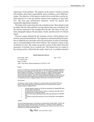importance of the problem. The purpose of the report is stated to remind
lab members about their responsibility and to introduce a new MSD pro-
cedure. The objective of the report is stated to be to avoid fines, and the im-
plied objective is to not get another citation from company or state audi-
tors. The boss gets performance demerits, which are passed onto
responsible department members.
The body of the report describes the remedial action. More details could
be added, like the other problem-solving options that were considered, but
the concise statement in the example does the job. This three or four sen-
tence paragraph replaces the procedure, results, and discussion of a formal
report.
Closure is again obtained by the summary section, which replaces con-
clusions and recommendations. The imperative statement telling lab mem-
bers to adopt the new procedure and to be meticulous in safety record keep-
ing is a recommendation with a hint of threat. The summary section is also
an abstract of sorts. The reader can get the essence of the report from this
statement. Everybody loves a bottom line. The bottom line of a report is
the closing section, which tells the reader what to do. A suitable transition
Informal Reports / 229
Fig. 12.4 Typical problem report
 