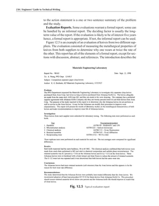 to the action statement is a one or two sentence summary of the problem
and the study.
Evaluation Reports. Some evaluations warrant a formal report; some can
be handled by an informal report. The deciding factor is usually the long-
term value of the report. If the evaluation is likely to be of interest five years
hence, a formal report is appropriate. If not, the informal report can be used.
Figure 12.5 is an example of an evaluation of knives from two different sup-
pliers. The evaluation consisted of measuring the metallurgical properties of
knives from both suppliers to determine why one wears at twice the rate of
the other. This report has all of the elements of a formal report, except for sec-
tions with discussion, abstract, and references. The introduction describes the
230 / Engineers’ Guide to Technical Writing
Fig. 12.5 Typical evaluation report
 
