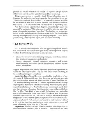 problem and why the evaluation was needed. The objective is to get one type
of knives on par with another type of knives and thus save money.
The procedure section is very abbreviated. The use of standard tests al-
lows this. The author does not have to describe the test and how it was run.
This test information is described in ASTM standards, which are available
on the Internet or from most technical libraries. Most industrialized coun-
tries use ASTM or similar standards for many types of engineering tests.
Note that results are separated from the procedure and that procedure was
renamed “investigation.” This latter term is useful for informal reports be-
cause it is more inclusive than “procedure.” This heading can include pro-
cedure, results, and discussion—the entire report body. The investigation
heading is often preferred for very short (one-page) reports. [This is the de-
fault heading for the informal report form on our lab Intranet.]
12.3 Service Work
In U.S. industry, most companies have two types of employees: produc-
tion and support. Production employees make saleable product; support
workers do all the things necessary to make products.
• Production personnel: manufacturing managers, assemblers, machin-
ists, forming press operators, and so forth
• Support personnel: research scientists, engineers, and testing,
sales/marketing, purchasing, production planning, tool making per-
sonnel, and so forth
Support people often write service reports for production departments as
well as for other support units. They are often asked to test something, to
fix something, to improve something.
Laboratory Tests. Figure 12.6 is an example of the simplest type of ser-
vice report. It differs significantly from the formal and informal reports in
previous discussions because it is only a statement of results for a blind test.
The person submitting the work to a service department may not divulge
anything about the material submitted for testing. A laboratory may get re-
quests to conduct an ASTM A 3240 abrasion test on samples A and B. They
may have no more information than that, so the report will probably look
like Fig. 12.6. These kinds of tests go with the business, but a testing lab
may provide more value (at the same cost) if they know what the problem
is and the objective of the test. This kind of testing is not very fulfilling to
the person who runs the tests. [The attempt of our laboratory to make test-
ing more valuable to both customer and tester is to make customers fill out
a job write-up sheet that requires input on the nature of a problem and
more information on the objective of the work.]
Inspections. Testing or service departments often make inspections or
measurements on submitted parts or materials. These situations are often
Informal Reports / 231
 