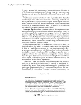 [I wrote a review article once on the friction of photographic film using all
of the formal reports in the company’s library. It was very interesting read-
ing fifty-year-old reports that dealt with problems that I was currently work-
ing on.]
Well-researched review articles are often of great benefit to the author
and the organization. They are written in the form of Fig. 12.8 with sub-
headings that reflect key aspects of the subject. Review reports are closed
with a summary section that presents an overview of past work and some
predictions on work that needs to be done. The objective of reviews is of-
ten to identify areas for research or improvement.
Benchmarking. In business vernacular, the term benchmarking refers to
a comparison of competing methods or alternative operations. It may in-
volve the study of other companies and compare what you do in a particu-
lar area to what they do. If they do that thing better, you lose. You must
take some action. In the past, the term benchmarking has been jargon among
some business consultants for popularizing business experiments where
benchmarking reports served as the basis for many personnel reductions,
divestitures, and other company changes.
Companies with experience in corporate intelligence often conduct in-
dustrial benchmarking studies. If you want to know what your competition
is doing in a particular area, you can hire one of these companies. They
give you a benchmarking report with details and analysis from information
acquired in a variety of legal ways. They attend public speeches given by
corporate officials; they scour the local newspapers for pertinent informa-
tion. They go to the bars and restaurants surrounding factories and devour
annual reports, inspect public patent documents, and review building per-
mits and plans in local zoning departments.
The result is a report with business information on production rates, cost,
and capacity. Figure 12.9 is an example of the type of information in a
benchmarking report. These reports examine a number of candidate com-
panies, and the closure consists of a summary of the collected data and a
financial analysis of these data. Taxes, environmental concerns, even cur-
234 / Engineers’ Guide to Technical Writing
Fig. 12.8 Typical writing in a review article
 