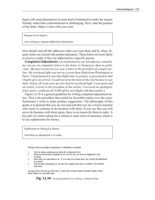 Give details and tell the addressee what you want done and by when. In-
quiry letters are closed with another pleasantry. These letters are more likely
to receive a reply if they are addressed to a specific person.
Complaints/Adjustments. [As mentioned in our introductory remarks,
my success on complaint letters is far better to businesses than to politi-
cians. My most recent success was a letter to the president of a major air-
line. My overhead light was out on a seven hour flight from Washington to
Paris. I had planned to use that flight time to prepare a presentation that
I had to give on arrival. I could not write for most of the trip because it was
dark. In fact, all seats near me also had no overhead light. I was upset and
on return, I wrote to the president of the airline. I received an apologetic
letter and a certificate for $100 off my next flight with that airline.]
Figure 12.10 is a general guideline for writing complaint/adjustment let-
ters. This is the procedure that netted me favorable replies over the years.
Sometimes I write to make product suggestions. The philosophy of this
guide is to pretend that you are not mad and that you are a loyal customer
who wants to continue to do business with them. If you say that you will
never do business with them again, there is no reason for them to reply. A
key part of a letter asking for a refund or some form of monetary return is
to use euphemisms for money.
begin with some pleasantries or some kind of statement to make the inquiry
friendly rather than confrontational or challenging. Next, state the purpose
of the letter. Make it clear what you want.
Informal Reports / 237
Fig. 12.10 General guidelines for writing a complaint letter
Purpose of an Inquiry
I am writing to request additional information.
Euphemism in Asking for Money
I feel that an adjustment is in order.
 