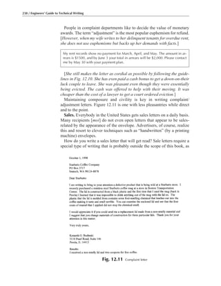[She still makes the letter as cordial as possible by following the guide-
lines in Fig. 12.10. She has even paid a cash bonus to get a down-on-their
luck couple to leave. She was pleasant even though they were essentially
being evicted. The cash was offered to help with their moving. It was
cheaper than the cost of a lawyer to get a court ordered eviction.]
Maintaining composure and civility is key in writing complaint/
adjustment letters. Figure 12.11 is one with less pleasantries while direct
and to the point.
Sales. Everybody in the United States gets sales letters on a daily basis.
Many recipients [moi] do not even open letters that appear to be sales-
related by the appearance of the envelope. Advertisers, of course, realize
this and resort to clever techniques such as “handwritten” (by a printing
machine) envelopes.
How do you write a sales letter that will get read? Sale letters require a
special type of writing that is probably outside the scope of this book, as
People in complaint departments like to decide the value of monetary
awards. The term “adjustment” is the most popular euphemism for refund.
[However, when my wife writes to her delinquent tenants for overdue rent,
she does not use euphemisms but backs up her demands with facts.]
238 / Engineers’ Guide to Technical Writing
My rent records show no payment for March, April, and May. The amount in ar-
rears is $1500, and by June 3 your total in arrears will be $2,000. Please contact
me by May 30 with your payment plan.
Fig. 12.11 Complaint letter
 
