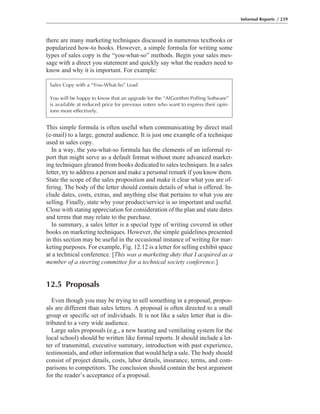 there are many marketing techniques discussed in numerous textbooks or
popularized how-to books. However, a simple formula for writing some
types of sales copy is the “you-what-so” methods. Begin your sales mes-
sage with a direct you statement and quickly say what the readers need to
know and why it is important. For example:
This simple formula is often useful when communicating by direct mail
(e-mail) to a large, general audience. It is just one example of a technique
used in sales copy.
In a way, the you-what-so formula has the elements of an informal re-
port that might serve as a default format without more advanced market-
ing techniques gleaned from books dedicated to sales techniques. In a sales
letter, try to address a person and make a personal remark if you know them.
State the scope of the sales proposition and make it clear what you are of-
fering. The body of the letter should contain details of what is offered. In-
clude dates, costs, extras, and anything else that pertains to what you are
selling. Finally, state why your product/service is so important and useful.
Close with stating appreciation for consideration of the plan and state dates
and terms that may relate to the purchase.
In summary, a sales letter is a special type of writing covered in other
books on marketing techniques. However, the simple guidelines presented
in this section may be useful in the occasional instance of writing for mar-
keting purposes. For example, Fig. 12.12 is a letter for selling exhibit space
at a technical conference. [This was a marketing duty that I acquired as a
member of a steering committee for a technical society conference.]
12.5 Proposals
Even though you may be trying to sell something in a proposal, propos-
als are different than sales letters. A proposal is often directed to a small
group or specific set of individuals. It is not like a sales letter that is dis-
tributed to a very wide audience.
Large sales proposals (e.g., a new heating and ventilating system for the
local school) should be written like formal reports. It should include a let-
ter of transmittal, executive summary, introduction with past experience,
testimonials, and other information that would help a sale. The body should
consist of project details, costs, labor details, insurance, terms, and com-
parisons to competitors. The conclusion should contain the best argument
for the reader’s acceptance of a proposal.
Informal Reports / 239
Sales Copy with a “You-What-So” Lead
You will be happy to know that an upgrade for the “AlGorithm Polling Software”
is available at reduced price for previous voters who want to express their opin-
ions more effectively.
 