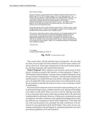This section deals with the informal types of proposals—the ones that
are short, do not contain all of the elements of a formal report, and are rel-
atively short lived. Three types of proposals are discussed: project propos-
als, purchase proposals, and organization proposals.
Project Proposal. Many engineers and scientists spend much of their
careers working on projects that started as written proposals. Chapter 3,
“Performing Technical Studies,” presents some examples illustrating a form
for a government-funded project. In industry, research and development (R
and D) projects are funded from previous profits, although sometimes the
cost is tax deductible if they meet certain criteria. If you did not do the work,
the government would take the money for taxes or you would give it back
to stockholders.
Research and development must be directed toward something new, not
an incremental improvement, and there must be a risk. Buying and installing
a new lathe is not R and D. There is no risk. It will run. Buying a new lathe
to try to hard-turn brake drums rather then grinding them is R and D and
would probably be allowable. However, if the process worked and was used
in production, the lathe would have to be capitalized and depreciated, which
has different tax consequences than R and D deductions. If the lathe did
not work and the project was cancelled, the lathe would have to be de-
stroyed if it was purchased with R and D dollars. Thus, there are tax con-
sequences that pertain to R and D projects, and project proposals must meet
government guidelines for R and D projects.
240 / Engineers’ Guide to Technical Writing
Fig. 12.12 A marketing/sales letter
 