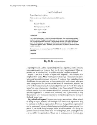 a capital purchase. Capital equipment purchases, depending on the amount,
may require approval by more than one layer of management. Often ap-
provals can be obtained only by writing a capital purchase proposal.
Figure 12.14 is an example of a purchase proposal. This example is as
simple as they come. Many want additional savings calculations or calcu-
lations pertaining to return on net assets. A proposal for a capital purchase
should describe the purchase so that management understands what you
want. Then provide the calculations necessary to demonstrate the need. Be
advised that there are usually numerical criteria such as “cash flow ratio of
return” or some other metric established by the financial staff. If your cal-
culated number does not meet their criterion, you may want to rewrite or
rethink the proposal. In other words, show that your expenditure will help
the company save money or make more money than putting the money in
the bank would earn.
Organization Proposal. Improvement projects sometimes follow a trend
of being in vogue, but one way to improve a division or department may
be a change in its basic organization. Proposed changes to an organization
can be announced with an informal document called an organizational pro-
posal. If you think that your department would run more effectively or-
ganized into four teams rather than two workgroups, then you might write
a proposal for reorganization. If you are in a management position, you
242 / Engineers’ Guide to Technical Writing
Fig. 12.14 Purchase proposal
 