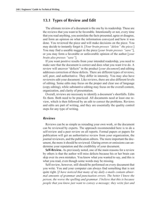 13.1 Types of Review and Edit
The ultimate review of a document is the one by its readership. These are
the reviews that you want to be favorable. Intentionally or not, every time
that you read anything, you assimilate the facts presented, agree or disagree,
and form an opinion on what the information conveyed and how it was
done. You reviewed the piece and will make decisions on the piece. You
may decide to instantly forget it. [Your brain presses “delete” the piece.]
You may find a useable nugget in the piece [your brain presses “save”],
or you may form a favorable or unfavorable opinion of the author [your
brain also presses “save”].
If you want positive results from your intended readership, you need to
make sure that the document is correct and does what you want it to do. A
review will uncover “defects” in the product [your document] and editing
addresses correction of these defects. There are different types of reviews;
self, peer, and authoritative. They differ in intensity. You may also have
reviewers edit your document. Like reviews, there are also different levels
of editing. Some edits may focus on the proper and clear use of language
(copy editing), while substantive editing may focus on the overall content,
organization, and clarity of presentation.
Overall, reviews are necessary to identify a document’s shortfalls. Edits
fix them. Both need to be practiced. All documents need at least one re-
view, which is then followed by an edit to correct the problems. Reviews
and edits are part of writing, and they are essentially the quality control
steps for any type of writing.
Reviews
Reviews can be as simple as rereading your own work, or the document
can be reviewed by experts. The approach recommended here is to do a
self-review and a peer review on all reports. Formal papers or papers for
publication will get an authoritative review from your organization, the
journal reviewers, and the publication editors. The more important the doc-
ument, the more it should be reviewed. Glaring errors or omissions can un-
dermine your reputation and the credibility of your document.
Self-Review. As previously noted, one of the main reasons for a review
by others is that the author will miss defects because his or her brain can
skip over its own mistakes. You know what you wanted to say, and this is
what you read, even though some words may be missing.
Self-review, however, still should be performed on every document that
you write. You and your computer can always find something that is not
quite right. [I have noticed that many of my daily e-mails contain abnor-
mal amounts of grammar and punctuation errors. The better I know the
person, the worse the spelling and grammar. I believe that this is because
people that you know just want to convey a message; they write fast and
248 / Engineers’ Guide to Technical Writing
 