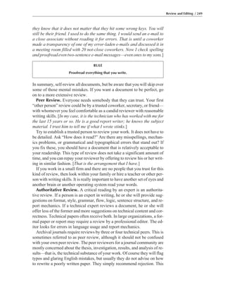 In summary, self-review all documents, but be aware that you will skip over
some of those mental mistakes. If you want a document to be perfect, go
on to a more extensive review.
Peer Review. Everyone needs somebody that they can trust. Your first
“other person” review could be by a trusted coworker, secretary, or friend—
with whomever you feel comfortable as a candid reviewer with reasonable
writing skills. [In my case, it is the technician who has worked with me for
the last 15 years or so. He is a good report writer; he knows the subject
material. I trust him to tell me if what I wrote stinks.]
Try to establish a trusted person to review your work. It does not have to
be detailed. Ask “How does it read?” Are there any misspellings, mechan-
ics problems, or grammatical and typographical errors that stand out? If
you fix these, you should have a document that is relatively acceptable to
your readership. This type of review does not take a significant amount of
time, and you can repay your reviewer by offering to review his or her writ-
ing in similar fashion. [That is the arrangement that I have.]
If you work in a small firm and there are no people that you trust for this
kind of review, then look within your family or hire a teacher or other per-
son with writing skills. It is really important to have another set of eyes and
another brain or another operating system read your words.
Authoritative Review. A critical reading by an expert is an authorita-
tive review. If a person is an expert in writing, he or she will provide sug-
gestions on format, style, grammar, flow, logic, sentence structure, and re-
port mechanics. If a technical expert reviews a document, he or she will
offer less of the former and more suggestions on technical content and cor-
rectness. Technical papers often receive both. In large organizations, a for-
mal paper or report may require a review by a professional editor. The ed-
itor looks for errors in language usage and report mechanics.
Archival journals require reviews by three or four technical peers. This is
sometimes referred to as peer review, although it should not be confused
with your own peer review. The peer reviewers for a journal community are
mostly concerned about the thesis, investigation, results, and analysis of re-
sults—that is, the technical substance of your work. Of course they will flag
typos and glaring English mistakes, but usually they do not advise on how
to rewrite a poorly written paper. They simply recommend rejection. This
they know that it does not matter that they hit some wrong keys. You will
still be their friend. I used to do the same thing. I would send an e-mail to
a close associate without reading it for errors. That is until a coworker
made a transparency of one of my error-laden e-mails and discussed it in
a meeting room filled with 20 not-close coworkers. Now I check spelling
and proofread even two-sentence e-mail messages—even ones to my sons.]
Review and Editing / 249
RULE
Proofread everything that you write.
 