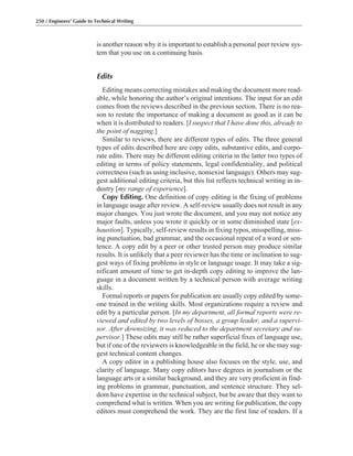 is another reason why it is important to establish a personal peer review sys-
tem that you use on a continuing basis.
Edits
Editing means correcting mistakes and making the document more read-
able, while honoring the author’s original intentions. The input for an edit
comes from the reviews described in the previous section. There is no rea-
son to restate the importance of making a document as good as it can be
when it is distributed to readers. [I suspect that I have done this, already to
the point of nagging.]
Similar to reviews, there are different types of edits. The three general
types of edits described here are copy edits, substantive edits, and corpo-
rate edits. There may be different editing criteria in the latter two types of
editing in terms of policy statements, legal confidentiality, and political
correctness (such as using inclusive, nonsexist language). Others may sug-
gest additional editing criteria, but this list reflects technical writing in in-
dustry [my range of experience].
Copy Editing. One definition of copy editing is the fixing of problems
in language usage after review. A self-review usually does not result in any
major changes. You just wrote the document, and you may not notice any
major faults, unless you wrote it quickly or in some diminished state [ex-
haustion]. Typically, self-review results in fixing typos, misspelling, miss-
ing punctuation, bad grammar, and the occasional repeat of a word or sen-
tence. A copy edit by a peer or other trusted person may produce similar
results. It is unlikely that a peer reviewer has the time or inclination to sug-
gest ways of fixing problems in style or language usage. It may take a sig-
nificant amount of time to get in-depth copy editing to improve the lan-
guage in a document written by a technical person with average writing
skills.
Formal reports or papers for publication are usually copy edited by some-
one trained in the writing skills. Most organizations require a review and
edit by a particular person. [In my department, all formal reports were re-
viewed and edited by two levels of bosses, a group leader, and a supervi-
sor. After downsizing, it was reduced to the department secretary and su-
pervisor.] These edits may still be rather superficial fixes of language use,
but if one of the reviewers is knowledgeable in the field, he or she may sug-
gest technical content changes.
A copy editor in a publishing house also focuses on the style, use, and
clarity of language. Many copy editors have degrees in journalism or the
language arts or a similar background, and they are very proficient in find-
ing problems in grammar, punctuation, and sentence structure. They sel-
dom have expertise in the technical subject, but be aware that they want to
comprehend what is written. When you are writing for publication, the copy
editors must comprehend the work. They are the first line of readers. If a
250 / Engineers’ Guide to Technical Writing
 