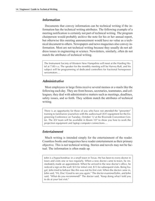 Entertainment
Much writing is intended simply for the entertainment of the reader.
Countless books and magazines have reader entertainment as their primary
objective. This is not technical writing. Stories and novels may not be fac-
tual. The information is often made up.
Administrative
Most employees in large firms receive several memos or e-mails like the
following each day. They are from bosses, secretaries, teammates, and col-
leagues; they deal with administrative matters such as meetings, deadlines,
safety issues, and so forth. They seldom match the attributes of technical
writing.
Information
Documents that convey information can be technical writing if the in-
formation has the technical writing attributes. The following example of a
meeting notification is certainly not part of technical writing. The program
chairperson would probably archive the note for his or her annual report,
but otherwise this meeting announcement would have no value as a tech-
nical document to others. Newspapers and news magazines also convey in-
formation. Most are not technical writing because they usually do not ad-
dress issues in engineering or science. Newsletters, similarly, often do not
match the attributes of technical writing.
14 / Engineers’ Guide to Technical Writing
The Instrument Society of Western New Hampshire will meet at the Harding Ho-
tel at 7:00 P.M. The speaker for the monthly meeting will be Harvey Ruft, and his
subject will be programming of dedicated controllers for fractional horsepower
servomotors...
There is an opportunity for those of you who have not attended the “presenter”
training to familiarize yourselves with the audiovisual (A/V) equipment for the En-
gineering Conference on Tuesday, October 12 at the Riverside Convention Cen-
ter. The A/V team will be available in Room 107 to show you how to work the
projection equipment and laptop computer connections...
John is a hypochondriac in a small town in Texas. He has been to every doctor in
town and visits one or two regularly. When a new doctor came to town, he im-
mediately made an appointment. When he arrived in the new doctor’s office, he
noticed a sign on the wall: $35 for initial visit, $15 for subsequent visits. Being fru-
gal, John tried to behave like this was not his first visit. When the doctor came in,
John said, “Hi, Doc! Good to see you again.” The doctor examined John, and John
said, “What do you recommend?” The doctor said, “Keep doing what I told you
to do at your last visit.”
 