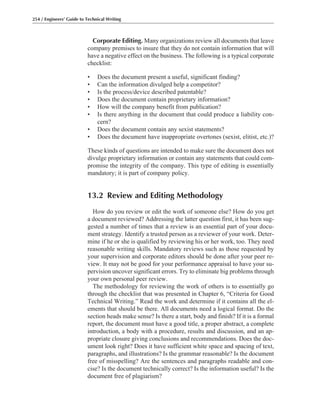 Corporate Editing. Many organizations review all documents that leave
company premises to insure that they do not contain information that will
have a negative effect on the business. The following is a typical corporate
checklist:
• Does the document present a useful, significant finding?
• Can the information divulged help a competitor?
• Is the process/device described patentable?
• Does the document contain proprietary information?
• How will the company benefit from publication?
• Is there anything in the document that could produce a liability con-
cern?
• Does the document contain any sexist statements?
• Does the document have inappropriate overtones (sexist, elitist, etc.)?
These kinds of questions are intended to make sure the document does not
divulge proprietary information or contain any statements that could com-
promise the integrity of the company. This type of editing is essentially
mandatory; it is part of company policy.
13.2 Review and Editing Methodology
How do you review or edit the work of someone else? How do you get
a document reviewed? Addressing the latter question first, it has been sug-
gested a number of times that a review is an essential part of your docu-
ment strategy. Identify a trusted person as a reviewer of your work. Deter-
mine if he or she is qualified by reviewing his or her work, too. They need
reasonable writing skills. Mandatory reviews such as those requested by
your supervision and corporate editors should be done after your peer re-
view. It may not be good for your performance appraisal to have your su-
pervision uncover significant errors. Try to eliminate big problems through
your own personal peer review.
The methodology for reviewing the work of others is to essentially go
through the checklist that was presented in Chapter 6, “Criteria for Good
Technical Writing.” Read the work and determine if it contains all the el-
ements that should be there. All documents need a logical format. Do the
section heads make sense? Is there a start, body and finish? If it is a formal
report, the document must have a good title, a proper abstract, a complete
introduction, a body with a procedure, results and discussion, and an ap-
propriate closure giving conclusions and recommendations. Does the doc-
ument look right? Does it have sufficient white space and spacing of text,
paragraphs, and illustrations? Is the grammar reasonable? Is the document
free of misspelling? Are the sentences and paragraphs readable and con-
cise? Is the document technically correct? Is the information useful? Is the
document free of plagiarism?
254 / Engineers’ Guide to Technical Writing
 