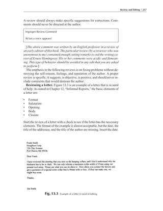 [The above comment was written by an English professor in a review of
an early edition of this book. The particular review (by a reviewer who was
anonymous to me) contained enough cutting remarks to end the writing ca-
reer of Ernest Hemingway. His or her comments were acidic and demean-
ing. This type of behavior should be avoided in any edit that you are asked
to perform.]
The emphasis in the following reviews is on fixing problems without de-
stroying the self-esteem, feelings, and reputation of the author. A proper
review is specific; it suggests, is objective, is positive, and should never in-
clude comments that would demean the author.
Reviewing a Letter. Figure 13.3 is an example of a letter that is in need
of help. As stated in Chapter 12, “Informal Reports,” the basic elements of
a letter are:
• Format
• Salutation
• Opening
• Body
• Closure
Start the review of a letter with a check to see if the letter has the necessary
elements. The format of the example is almost acceptable, but the date, the
title of the addressee, and the title of the author are missing. Insert the date.
A review should always make specific suggestions for corrections. Com-
ments should never be directed at the author.
Review and Editing / 257
Fig. 13.3 Example of a letter in need of editing
Improper Review Comment
At last a voice appears!
 