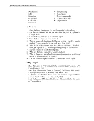 • Punctuation • Paragraphing
• Edit • Significance
• Salutation • Proofreader marks
• Originality • Sentence structure
• Concision • Organization
• Grammar
For Practice
1. State the basic elements, style, and format of a business letter.
2. List five phrases that you use and show how they can be replaced by
a single word.
3. State the basic elements of an informal report.
4. State the basic elements of an abstract.
5. Write a paragraph about your hobby and get it reviewed by another
student. Comment on the items cited; were they right?
6. What is the proofreader’s mark for: (1) add a comma, (2) delete a
word, (3) capitalize, (4) insert a space, (5) change to lower case?
7. Explain originality in a technical paper.
8. What are the basic elements of an introduction?
9. What is the proper way of making acknowledgements in an informal
report, in a formal report, in a paper?
10. List the ten most important factors to check in a formal report.
To Dig Deeper
• R.A. Day, How to Write and Publish a Scientific Paper, 3rd ed., Oryx
Press, Phoenix, 1988
• MLA Style Manual and Guide to Scholarly Publishing, The Modern
Language Association of America, New York, 1998
• L. Rozakis, The Random House Guide to Grammar, Usage and Punc-
tuation, Random House Inc., New York, 1991
• M.E. Skillen and R.M. Gay, The Chicago Manual of Style, University
of Chicago Press
264 / Engineers’ Guide to Technical Writing
 