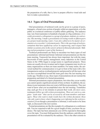the preparation of a talk; that is, how to prepare effective visual aids and
how to make a presentation.
14.1 Types of Oral Presentations
Oral presentations of technical work can be given to a group of peers,
managers, a broad cross section of people within an organization, or to the
public at a technical conference or public-affairs gathering. The audience
may vary from teammates to hundreds of people at a big conference. [I re-
cently presented a colloquium to a group of graduate students at a univer-
sity; this morning, I made a presentation on testing results to fifteen peers
at a project team meeting. Later, I was also called on to be master of cer-
emonies at a coworker’s retirement party. This is the spectrum of oral pre-
sentations that have typified my career in engineering, and I suspect that
similar occasions arise in the careers of most technical professionals. Mak-
ing oral presentations is part of the business.]
Technical professionals are likely to encounter two basic types of oral
presentations: informal and formal. Informal oral presentations are like the
team meeting. Teamwork has always been important, but with the many
buzzwords of total quality management, many industries in the United
States in the 1990s began to assign teams to significant projects. These
teams are usually diverse in nature and in larger companies may involve as
many organizations as there are team members. For many teams, the uni-
versal method for communication is to get in front of the team with a few
transparencies and an overhead projector and proceed to tell the team what
you have accomplished toward the team goal since the last meeting two
weeks ago. Needless to say, these types of presentations do not warrant the
preparation and detail of a formal presentation.
Informal presentations require preparation, but when they occur weekly
you cannot spend a significant amount of time on them. In addition, the au-
dience (your teammates) does not want a full blown presentation. They just
want to know what you accomplished since the last meeting. Teammates
may each get five or ten minutes to present their work. [In most cases,
teammates follow up with written presentations. These are sent to a com-
puter “team suite” that can be accessed by all team members and man-
agers. Those who want to study results have the written document; those
who only want to know what is happening were informed at the oral pres-
entation.] Even though a presentation is informal, it still needs to be done
right, as discussed in the next section.
Formal presentations are like the example of a colloquium or a conference
talk. You are expected to talk for a given length of time; you know the au-
dience. The topic has been announced; you will be expected to thoroughly
cover the topic. You must field questions from the audience, and often your
presentation will be evaluated by the audience. This is the other extreme in
266 / Engineers’ Guide to Technical Writing
 