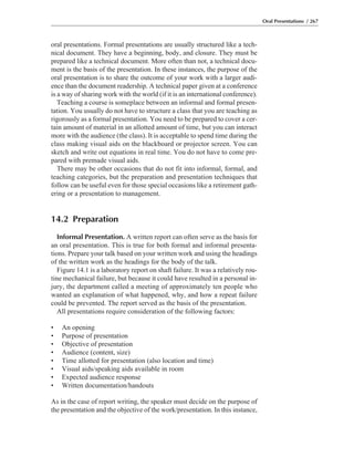 oral presentations. Formal presentations are usually structured like a tech-
nical document. They have a beginning, body, and closure. They must be
prepared like a technical document. More often than not, a technical docu-
ment is the basis of the presentation. In these instances, the purpose of the
oral presentation is to share the outcome of your work with a larger audi-
ence than the document readership. A technical paper given at a conference
is a way of sharing work with the world (if it is an international conference).
Teaching a course is someplace between an informal and formal presen-
tation. You usually do not have to structure a class that you are teaching as
rigorously as a formal presentation. You need to be prepared to cover a cer-
tain amount of material in an allotted amount of time, but you can interact
more with the audience (the class). It is acceptable to spend time during the
class making visual aids on the blackboard or projector screen. You can
sketch and write out equations in real time. You do not have to come pre-
pared with premade visual aids.
There may be other occasions that do not fit into informal, formal, and
teaching categories, but the preparation and presentation techniques that
follow can be useful even for those special occasions like a retirement gath-
ering or a presentation to management.
14.2 Preparation
Informal Presentation. A written report can often serve as the basis for
an oral presentation. This is true for both formal and informal presenta-
tions. Prepare your talk based on your written work and using the headings
of the written work as the headings for the body of the talk.
Figure 14.1 is a laboratory report on shaft failure. It was a relatively rou-
tine mechanical failure, but because it could have resulted in a personal in-
jury, the department called a meeting of approximately ten people who
wanted an explanation of what happened, why, and how a repeat failure
could be prevented. The report served as the basis of the presentation.
All presentations require consideration of the following factors:
• An opening
• Purpose of presentation
• Objective of presentation
• Audience (content, size)
• Time allotted for presentation (also location and time)
• Visual aids/speaking aids available in room
• Expected audience response
• Written documentation/handouts
As in the case of report writing, the speaker must decide on the purpose of
the presentation and the objective of the work/presentation. In this instance,
Oral Presentations / 267
 