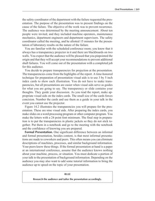 the safety coordinator of the department with the failure requested the pres-
entation. The purpose of the presentation was to present findings on the
cause of the failure. The objective of the work was to prevent recurrence.
The audience was determined by the meeting announcement. About ten
people were invited, and they included machine operators, maintenance
mechanics, department engineers and department supervisors. The safety
coordinator called the meeting, and he allotted 15 minutes for the presen-
tation of laboratory results on the nature of the failure.
You are familiar with the scheduled conference room; you know that it
always has a transparency projector in it and there are blackboards on two
walls. You expect that the audience will be pleased that you pinpointed the
origin and that they will accept your recommendations to prevent additional
shaft failures. You will come out of the presentation with a completed job
for this audience.
You decide to prepare transparencies for projection at the presentation.
The transparencies come from the highlights of the report. A time-honored
technique for preparation of presentation visual aids is to use 3 by 5 inch
index cards to show each illustration. You do not have to make trans-
parencies, but all presentations are easier when visual aids serve as guides
for what you are going to say. The transparency or slide contains your
thoughts. They guide your discussion. As you read the report, make ap-
propriate visual aids on the index cards. The small size of the cards forces
concision. Number the cards and use them as a guide in your talk in the
event you cannot use the projector.
Figure 14.2 illustrates the transparencies you will prepare for the pres-
entation. These are nine visual aids. After preparing the index cards, you
make slides on a word processing program or other computer program. You
make the letters with a 24 point font minimum. The final step in prepara-
tion is to put the transparencies in plastic jackets so they do not stick to-
gether. Put them in a notebook and go to the meeting with the notebook
and the confidence of knowing you are prepared.
Formal Presentation. One significant difference between an informal
and formal presentation, besides content, is that most informal presenta-
tions are made to coworkers and peers. This often means you can eliminate
descriptions of machines, processes, and similar background information.
Your peers know these things. If the formal presentation at hand is a paper
at an international conference, assume that the audience knows nothing
about your machine, process, or situation. You must dedicate a portion of
your talk to the presentation of background information. Depending on the
audience you may also want to add some tutorial information to bring the
audience up to speed on the topic of your presentation.
Oral Presentations / 269
RULE
Research the audience and tailor the presentation accordingly.
 