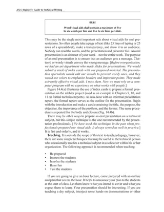 272 / Engineers’ Guide to Technical Writing
This may be the single most important rule about visual aids for oral pre-
sentations. So often people take a page of text (like 25 lines of typing or 25
rows of a spreadsheet), make a transparency, and show it to an audience.
Nobody can read the words, and the presentation and presenter fail. An oral
presentation is an abstract of your work – not the entire work. The purpose
of an oral presentation is to ensure that an audience gets a message. Clut-
tered or wordy visuals convey the wrong message. [Before reorganization,
we had an art department who made slides for presentations. We would
submit a stack of index cards with our proposed material. The presenta-
tion specialists would edit our visuals to prevent wordy ones, and they
would use colors to emphasize headers and important points. They made
extremely effective visual aids. I miss them. Now we must rely on a com-
puter program with no experience on what works with people.]
Figure 14.4(a) illustrates the use of index cards to prepare a formal pres-
entation on the nibbler project (used as an example in Chapters 9, 10, and
11 on formal technical reports). As was done with an informal presentation
report, the formal report serves as the outline for the presentation. Begin
with the introduction and make a card containing the title, the purpose, the
objective, the importance of the problem, and the format. The same proce-
dure is repeated for the body and closure (Fig. 14.4b).
There may be other ways to prepare an oral presentation on a technical
subject, but this simple technique is the one recommended by the presen-
tation professionals. [We have used this technique in the past when pro-
fessionals prepared our visual aids. It always served us well in practice.]
It is fast and orderly, and it works.
Teaching. It is outside the scope of this text to teach pedagogy, however,
there are some simple techniques that may be useful to the technical person
who occasionally teaches a technical subject in a school or within his or her
organization. The following approach is recommended when teaching:
• Be prepared
• Interest the students
• Involve the students
• Have fun
• Test the students
If you are going to give an hour lecture, come prepared with an outline
and plan that covers the hour. It helps to announce your plan to the students
at the start of class. Let them know what you intend to cover and what you
expect them to learn. Your presentation should be interesting. If you are
teaching a dry subject, interject some hands-on demonstrations or other
RULE
Word visual aids shall contain a maximum of five
to six words per line and five to six lines per slide.
 