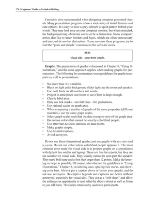 Graphs. The preparation of graphs is discussed in Chapter 8, “Using Il-
lustrations,” and the same approach applies when making graphs for pre-
sentations. The following list summarizes some guidelines for graphs in re-
ports as well as presentations:
• No more than two variables
• Black on light color background slides lights up the room and speaker.
• Use bold fonts on all numbers and words.
• Project in anticipated size room to see if font is large enough.
• Clearly label axes.
• Only use tick marks—not full lines—for graduations.
• Use rational scales on graph axes.
• When comparing a number of graphs of the same properties (different
materials), use the same graph scales.
• Select graph scales such that the data occupies most of the graph area.
• Do not use colors that cannot be seen by colorblind people.
• Use error bars to show statistics on data points.
• Make graphs simple.
• Use detailed captions.
• Avoid acronyms.
Do not use three-dimensional graphs; just use graphs with an x-axis and
a y-axis. Do not use color unless colorblind people approve it. The most
common error made for visual aids is to prepare graphs on a spreadsheet
with default line widths and typing. These are fine for reports, but they are
not suitable for visual aids. They usually cannot be seen past the speaker.
They need bold type and a font size larger than 12 points. Make the letter-
ing as large as possible. Of course, also observe the guidelines in “Using
Illustrations,” Chapter 8, on labeling axes, spacing tick marks, and show-
ing error bars. Always put a caption above or below your graphs, and do
not use acronyms. Descriptive legends and captions are better without
acronyms, especially for visual aids. They act as a “crib sheet” and allow
the audience an opportunity to read what the slide is about as well as listen
to you tell them. This helps retention by audience participants.
Caution is also recommended when designing computer generated visu-
als. Many presentation programs allow a wide array of visual features and
cute options. It is easy to have a gray cobweb or quilt pattern behind your
words. They may look nice on your computer monitor, but when projected,
the background may obliterate words or be a distraction. Some computer
artists also like to insert borders and logos, which are often unnecessary
and may just be another distraction. If you must use these programs, try to
find the “plain and simple” command in the software menu.
278 / Engineers’ Guide to Technical Writing
RULE
Visual aids—keep them simple.
 