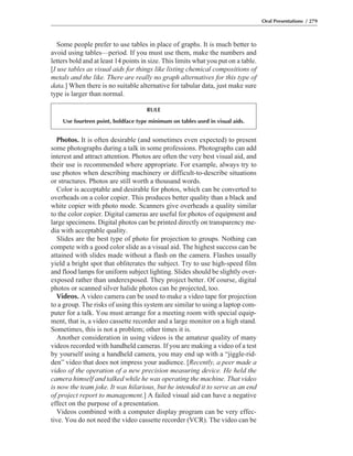 Photos. It is often desirable (and sometimes even expected) to present
some photographs during a talk in some professions. Photographs can add
interest and attract attention. Photos are often the very best visual aid, and
their use is recommended where appropriate. For example, always try to
use photos when describing machinery or difficult-to-describe situations
or structures. Photos are still worth a thousand words.
Color is acceptable and desirable for photos, which can be converted to
overheads on a color copier. This produces better quality than a black and
white copier with photo mode. Scanners give overheads a quality similar
to the color copier. Digital cameras are useful for photos of equipment and
large specimens. Digital photos can be printed directly on transparency me-
dia with acceptable quality.
Slides are the best type of photo for projection to groups. Nothing can
compete with a good color slide as a visual aid. The highest success can be
attained with slides made without a flash on the camera. Flashes usually
yield a bright spot that obliterates the subject. Try to use high-speed film
and flood lamps for uniform subject lighting. Slides should be slightly over-
exposed rather than underexposed. They project better. Of course, digital
photos or scanned silver halide photos can be projected, too.
Videos. A video camera can be used to make a video tape for projection
to a group. The risks of using this system are similar to using a laptop com-
puter for a talk. You must arrange for a meeting room with special equip-
ment, that is, a video cassette recorder and a large monitor on a high stand.
Sometimes, this is not a problem; other times it is.
Another consideration in using videos is the amateur quality of many
videos recorded with handheld cameras. If you are making a video of a test
by yourself using a handheld camera, you may end up with a “jiggle-rid-
den” video that does not impress your audience. [Recently, a peer made a
video of the operation of a new precision measuring device. He held the
camera himself and talked while he was operating the machine. That video
is now the team joke. It was hilarious, but he intended it to serve as an end
of project report to management.] A failed visual aid can have a negative
effect on the purpose of a presentation.
Videos combined with a computer display program can be very effec-
tive. You do not need the video cassette recorder (VCR). The video can be
Some people prefer to use tables in place of graphs. It is much better to
avoid using tables—period. If you must use them, make the numbers and
letters bold and at least 14 points in size. This limits what you put on a table.
[I use tables as visual aids for things like listing chemical compositions of
metals and the like. There are really no graph alternatives for this type of
data.] When there is no suitable alternative for tabular data, just make sure
type is larger than normal.
Oral Presentations / 279
RULE
Use fourteen point, boldface type minimum on tables used in visual aids.
 