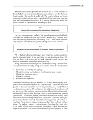 All of the bad habits in speaking are annoying to the audience, and they
can be eliminated easily if you know that you are doing these things. Of-
ten, you do not. Ask an associate to check your talk to see if you have any
of these undesirable mannerisms when speaking.
Many other undesirable things can also happen during a presentation.
You can minimize them by doing some checks before the presentation:
• Learn how to control room lighting.
• Check the seating and make sure people can see your visuals.
• Check that equipment works.
• Check for pointers.
• Check the microphones.
Equipment failures are always possible. Try to have a contingency plan.
[One time I was the first speaker at a large meeting. There were about 250
people in the room. My slides were in the projector, and I checked that it
worked and was in focus. I brought up my title slide, and the smoke showed
on the screen. The projector was overheating. The projectionist from the
audio-visual company shut down the projector and ran out of the room to
get another. I stood at the podium for what seemed to be an eternity while
the audience talked amongst themselves. After about 10 minutes a new pro-
jector arrived. It did not work. Without recourse, I gave my talk with no vi-
sual aids. I described my elegant graphs and drew them in the air with my
finger. The audience was very compassionate. Ever since that event, when
I use slides, I bring my own projector (in working order). Another pre-
emptive action that I take on presentations to out-of-town groups is to carry
Nervous mannerisms are probably the second most common bad habit,
following the problem of speaking too long. Another very common prac-
tice is to partially cover an overhead during a talk. This is totally unneces-
sary, and you will appear as if you are talking down to the audience.
The last admonition is probably the difficult one to avoid. People who
have shed all nervousness in making oral presentations can develop a re-
lated malady—the inability to end a talk. The cure for talking too long is
to decide exactly what you want to say ahead of time; time your presenta-
tion and do not deviate in delivery. It is usually unintentional adlibs that
cause overruns in a presentation. Keep to your plan.
Oral Presentations / 281
RULE
Keep oral presentations within allotted time. Talk concise.
RULE
Never partially cover an overhead. It insults the audience’s intelligence.
 