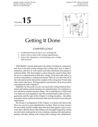 CHAPTER15
Getting It Done
CHAPTER GOALS
1. Understand how to focus on a writing task
2. Know how to deal with writing impediments
3. Know the importance of measuring your writing
effectiveness
THIS BOOK is mostly dedicated to the details of technical communica-
tion: how to develop writing strategy and a writing style, how to make il-
lustrations, and how to write reports and other documents that pertain to
technical fields. This final chapter is about doing the actual writing. How
do you as a technical person find time, energy, motivation and resolve to
sit down and produce a technical document? How do you deal with all of
the work and nonwork factors that complete with writing time? It does take
time; it does take focus. Writing requires concentration. How do you clear
your plate and make it happen?
Hopefully, by this point, you are convinced that writing technical docu-
ments and making oral presentations are important parts of a technical ca-
reer and that you need to do these things. The overall objective of this book
is to make you well equipped to meet the communication needs of your or-
ganization, and the topic of this Chapter is writing discipline—the ability
to produce timely technical documents that meet the needs of you and your
organization.
The format or arrangement of this Chapter is to discuss the factors that
[from my experience] are impediments to writing. There are many excuses
for not writing, and this Chapter describes them and suggests ways to over-
come them. Specific factors that influence the discipline required in writing
are motivation, making time to write, timeliness, dealing with interruptions,
dealing with data, dealing with writing skills, dealing with collaborators,
Engineers' Guide to Technical Writing
Kenneth G. Budinski, p285-301
DOI:10.1361/egtw2001p285
Copyright © 2001 ASM International®
All rights reserved.
www.asminternational.org
 