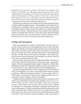 funded for one fiscal year on a project. The fiscal year coincides with a
January to December year. My project plans always show all test work
completed by the end of August. This leaves four months for data analysis,
report writing, proposal writing, symposia, and vacation. I plan on the
fourth quarter of the year to wrap projects up. The technicians who per-
form tests for me are aware of my modus operandi, and they also plan on
completing all testing by the end of the third quarter.]
Another hint on making time for writing is to be organized and meticulous
in gathering data throughout a project. You should have a data collection sys-
tem that you are comfortable with as a tool for report writing. It does no good
to schedule a month of report writing in November if you cannot find the test
results from February. Engineering and science projects take significant
amounts of calendar time. Develop a system that ensures that essential data
are not lost. [Cubby holes, a project journal, a computer database, and in-
fallible technicians work for me.] Find a system that works for you.
Dealing with Interruptions
Many time-management seminars are periodically offered in most ma-
jor cities. They present some useful suggestions on how to deal with inter-
ruptions that interfere with report writing and other work. For example, the
office space for technical staff is often some sort of cubicle. If you sit such
that you can make eye contact with passersby, there is a strong likelihood
that they will talk with you and create an interruption. The solution pro-
posed in some timesaving seminars is to rearrange your cubicle so that you
never make eye contact with aisle traffic.
Having a cubicle with a guest chair is an additional problem. This chair cre-
ates an open invitation for passersby to stop and chat, again creating inter-
ruptions. The time-management people suggest storing heavy objects like a
broken printer on the chair. Keeping a briefcase on a chair works quite nicely,
too. Only remove it if you really want to talk to the interrupting person.
The time management people also have suggestions on how to limit the
extent of interruptions. If a visitor is overstaying his/her welcome, make a
remark like, “Thanks for sharing this with me; I’ve got to make a call now.”
If they still do not get the hint, stand up. Stay standing until they leave. Or
just walk out to get a supply or look in your mailbox.
Telephone calls are probably by far the most destructive interruptions. De-
velop a way to limit their invasion into your workspace. [I have my own sys-
tem for dealing with them. Firstly, I hate phones, I never answer the phone
at home, and I probably would not have a phone if I lived alone.] A phone
by definition is an interruption. Somebody is intruding unannounced into
your intellectual space. Certainly all people need timely communication with
others, especially clients. This is why e-mail was invented. It does not in-
trude (unless you want it to). It is timely (if you answer messages at midday
and at day’s end). E-mail has made the telephone totally unnecessary in
Getting It Done / 287
 