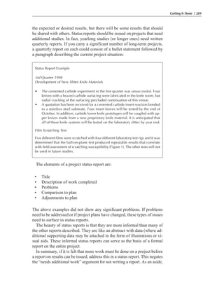 The above examples did not show any significant problems. If problems
need to be addressed or if project plans have changed, these types of issues
need to surface in status reports.
The beauty of status reports is that they are more informal than many of
the other reports described. They are like an abstract with data (where ad-
ditional supporting data may be attached in the form of illustrations or vi-
sual aids. These informal status reports can serve as the basis of a formal
report on the entire project.
In summary, if it is felt that more work must be done on a project before
a report on results can be issued, address this in a status report. This negates
the “needs additional work” argument for not writing a report. As an aside,
The elements of a project status report are:
the expected or desired results, but there will be some results that should
be shared with others. Status reports should be issued on projects that need
additional studies. In fact, yearlong studies (or longer ones) need written
quarterly reports. If you carry a significant number of long-term projects,
a quarterly report on each could consist of a bullet statement followed by
a paragraph describing the current project situation:
Getting It Done / 289
Status Report Example
3rd Quarter 1998
Development of New Slitter Knife Materials
• The cemented carbide experiment in the first quarter was unsuccessful. Four
knives with a brazed carbide surfacing were fabricated in the knife room, but
radial cracking of the surfacing precluded continuation of this venue.
• A quotation has been received for a cemented carbide insert reaction bonded
to a stainless steel substrate. Four insert knives will be tested by the end of
October. In addition, carbide lower knife prototypes will be coupled with up-
per knives made from a new proprietary knife material. It is anticipated that
all of these knife systems will be tested on the laboratory slitter by year end.
Film Scratching Test
Five different films were scratched with four different laboratory test rigs and it was
determined that the ball-on-plane test produced repeatable results that correlate
with field assessment of scratching susceptibility (Figure 1). The other tests will not
be used in future studies.
• Title
• Description of work completed
• Problems
• Comparison to plan
• Adjustments to plan
 