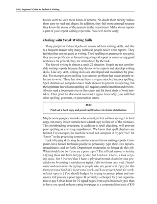Maybe some people can make a document perfect without seeing it in hard
copy, but many lesser mortals need a hard copy to find all of the mistakes.
This proofreading procedure, in addition to spell checking, will prevent
poor spelling as a writing impediment. We know that spell checkers are
limited. For example, the machine would not complain if I typed “no” for
“know” in the preceding sentence.
Lack of typing skills may be another excuse for not writing reports. Com-
puters have forced technical people to personally type their own reports,
spreadsheets, and so forth. Department secretaries no longer do this job.
What should you do if you are a poor typist? The official answer is to take
a typing class and learn to type. [I did, but I did not. That is, I took a typ-
ing class, but I learned that I have a physical/mental disability that pre-
cludes my becoming a satisfactory typist. I did not learn very well. I hand-
write and outsource the typing to people who are good at it. I pay for this
from personal funds if it is personal work, and I use project funds for work-
related reports.] You should budget for typing in project plans and out-
source it if you are a poor typist. It certainly is cheaper for your organiza-
tion to pay $10 an hour for 10 typed pages from a professional typist than
to have you spend an hour typing two pages at a corporate labor rate of $50
bosses seem to love these kinds of reports. No doubt their brevity makes
them easy to read and digest. In addition, they feel more assured because
they know the status of the projects in the department. Make status reports
a part of your report writing repertoire. You will not be sorry.
Dealing with Weak Writing Skills
Many people in technical jobs are unsure of their writing skills, and this
is a frequent reason why many technical people never write reports. They
feel that they are not good at writing. Their spelling or grammar is not good;
they are not proficient at formulating a logical report or constructing good
sentences. In general, they are intimidated by the task.
The fear of writing is almost a catch-22 situation. People are not comfort-
able writing reports because they do not write reports and develop writing
skills. Like any skill, writing skills are developed and maintained by prac-
tice. For example, poor spelling is a common problem that makes people re-
luctant to write. There has always been a stigma attached to poor spelling.
Spell checkers on computers have made it easier to prevent misspelling, but
the legitimate fear of a misspelling still requires careful attention and review.
Always read a document over on the screen and fix these kinds of word mis-
takes. Then print the document and read it again. Invariably, you will find
other spelling, grammar, or punctuation errors.
290 / Engineers’ Guide to Technical Writing
RULE
Print out a hard copy and proofread it before electronic distribution.
 