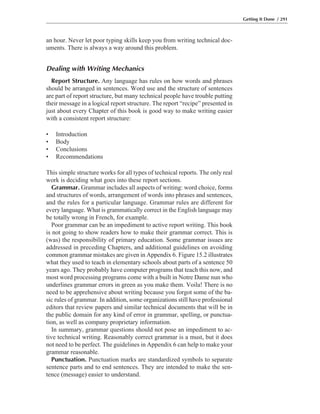an hour. Never let poor typing skills keep you from writing technical doc-
uments. There is always a way around this problem.
Dealing with Writing Mechanics
Report Structure. Any language has rules on how words and phrases
should be arranged in sentences. Word use and the structure of sentences
are part of report structure, but many technical people have trouble putting
their message in a logical report structure. The report “recipe” presented in
just about every Chapter of this book is good way to make writing easier
with a consistent report structure:
• Introduction
• Body
• Conclusions
• Recommendations
This simple structure works for all types of technical reports. The only real
work is deciding what goes into these report sections.
Grammar. Grammar includes all aspects of writing: word choice, forms
and structures of words, arrangement of words into phrases and sentences,
and the rules for a particular language. Grammar rules are different for
every language. What is grammatically correct in the English language may
be totally wrong in French, for example.
Poor grammar can be an impediment to active report writing. This book
is not going to show readers how to make their grammar correct. This is
(was) the responsibility of primary education. Some grammar issues are
addressed in preceding Chapters, and additional guidelines on avoiding
common grammar mistakes are given in Appendix 6. Figure 15.2 illustrates
what they used to teach in elementary schools about parts of a sentence 50
years ago. They probably have computer programs that teach this now, and
most word processing programs come with a built in Notre Dame nun who
underlines grammar errors in green as you make them. Voila! There is no
need to be apprehensive about writing because you forgot some of the ba-
sic rules of grammar. In addition, some organizations still have professional
editors that review papers and similar technical documents that will be in
the public domain for any kind of error in grammar, spelling, or punctua-
tion, as well as company proprietary information.
In summary, grammar questions should not pose an impediment to ac-
tive technical writing. Reasonably correct grammar is a must, but it does
not need to be perfect. The guidelines in Appendix 6 can help to make your
grammar reasonable.
Punctuation. Punctuation marks are standardized symbols to separate
sentence parts and to end sentences. They are intended to make the sen-
tence (message) easier to understand.
Getting It Done / 291
 