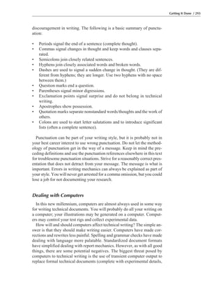 discouragement in writing. The following is a basic summary of punctu-
ation:
• Periods signal the end of a sentence (complete thought).
• Commas signal changes in thought and keep words and clauses sepa-
rated.
• Semicolons join closely related sentences.
• Hyphens join closely associated words and broken words.
• Dashes are used to signal a sudden change in thought. (They are dif-
ferent from hyphens; they are longer. Use two hyphens with no space
between them.)
• Question marks end a question.
• Parentheses signal minor digressions.
• Exclamation points signal surprise and do not belong in technical
writing.
• Apostrophes show possession.
• Quotation marks separate nonstandard words/thoughts and the work of
others.
• Colons are used to start letter salutations and to introduce significant
lists (often a complete sentence).
Punctuation can be part of your writing style, but it is probably not in
your best career interest to use wrong punctuation. Do not let the method-
ology of punctuation get in the way of a message. Keep in mind the pre-
ceding definitions and use the punctuation references elsewhere in this text
for troublesome punctuation situations. Strive for a reasonably correct pres-
entation that does not detract from your message. The message is what is
important. Errors in writing mechanics can always be explained as part of
your style. You will never get arrested for a comma omission, but you could
lose a job for not documenting your research.
Dealing with Computers
In this new millennium, computers are almost always used in some way
for writing technical documents. You will probably do all your writing on
a computer; your illustrations may be generated on a computer. Comput-
ers may control your test rigs and collect experimental data.
How will and should computers affect technical writing? The simple an-
swer is that they should make writing easier. Computers have made cor-
rections and rewrites less painful. Spelling and grammar checks have made
dealing with language more palatable. Standardized document formats
have simplified dealing with report mechanics. However, as with all good
things, there are some potential negatives. The biggest threat posed by
computers to technical writing is the use of transient computer output to
replace formal technical documents (complete with experimental details,
Getting It Done / 293
 