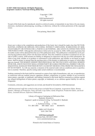 Copyright © 2001
by
ASM International ®
All rights reserved
No part of this book may be reproduced, stored in a retrieval system, or transmitted, in any form or by any means,
electronic, mechanical, photocopying, recording, or otherwise, without the written permission of the copyright
owner.
First printing, March 2001
Great care is taken in the compilation and production of this book, but it should be made clear that NO WAR-
RANTIES, EXPRESS OR IMPLIED, INCLUDING, WITHOUT LIMITATION, WARRANTIES OF MER-
CHANTABILITY OR FITNESS FOR A PARTICULAR PURPOSE, ARE GIVEN IN CONNECTION WITH
THIS PUBLICATION. Although this information is believed to be accurate by ASM, ASM cannot guarantee that
favorable results will be obtained from the use of this publication alone. This publication is intended for use by per-
sons having technical skill, at their sole discretion and risk. Since the conditions of product or material use are out-
side of ASM’s control, ASM assumes no liability or obligation in connection with any use of this information. No
claim of any kind, whether as to products or information in this publication, and whether or not based on negli-
gence, shall be greater in amount than the purchase price of this product or publication in respect of which dam-
ages are claimed. THE REMEDY HEREBY PROVIDED SHALL BE THE EXCLUSIVE AND SOLE REMEDY
OF BUYER, AND IN NO EVENT SHALL EITHER PARTY BE LIABLE FOR SPECIAL, INDIRECT OR CON-
SEQUENTIAL DAMAGES WHETHER OR NOT CAUSED BY OR RESULTING FROM THE NEGLIGENCE
OF SUCH PARTY. As with any material, evaluation of the material under end-use conditions prior to specifica-
tion is essential. Therefore, specific testing under actual conditions is recommended.
Nothing contained in this book shall be construed as a grant of any right of manufacture, sale, use, or reproduction,
in connection with any method, process, apparatus, product, composition, or system, whether or not covered by
letters patent, copyright, or trademark, and nothing contained in this book shall be construed as a defense against
any alleged infringement of letters patent, copyright, or trademark, or as a defense against liability for such in-
fringement.
Comments, criticisms, and suggestions are invited, and should be forwarded to ASM International.
ASM International staff who worked on this project included Steven Lampman, Acquisitions Editor, Bonnie
Sanders, Manager of Production, Nancy Hrivnak, Copy Editor, Kathy Dragolich, Production Editor, and Scott
Henry, Assistant Director, Reference Publications.
Library of Congress Cataloging-in-Publication Data
Budinski, Kenneth G.
Engineers’ guide to technical writing / by Kenneth G. Budinski
p. cm.
1. Technical writing. I. Title
T11 .B83 2001 808Ј.0666—dc21 00-046476
ISBN: 0-87170-693-8
SAN: 204-7586
ASM International®
Materials Park, OH 44073-0002
www.asminternational.org
Printed in the United States of America
© 2001 ASM International. All Rights Reserved.
Engineers’ Guide to Technical Writing (#06218G)
www.asminternational.org
 