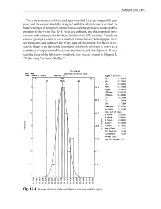There are computer software packages intended for every imaginable pur-
pose, and the output should be designed with the ultimate users in mind. A
better example of computer output from a statistical process control (SPC)
program is shown in Fig. 15.4. Axes are defined, and the graphical pres-
entation aids interpretation for those familiar with SPC methods. Templates
can also prompt a writer to use a standard format for a technical paper; there
are templates and software for every type of document. For those in re-
search, there is an electronic laboratory notebook software to serve as a
repository of experimental data, test procedures, and development. It may
take the place of the laboratory notebook, that was advocated in Chapter 3,
“Performing Technical Studies.”
Getting It Done / 295
Frequency
%ofsamples
Fig. 15.4 Example of statistical data with better captioning and description
 
