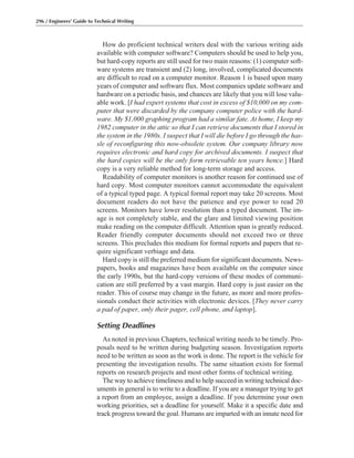 How do proficient technical writers deal with the various writing aids
available with computer software? Computers should be used to help you,
but hard-copy reports are still used for two main reasons: (1) computer soft-
ware systems are transient and (2) long, involved, complicated documents
are difficult to read on a computer monitor. Reason 1 is based upon many
years of computer and software flux. Most companies update software and
hardware on a periodic basis, and chances are likely that you will lose valu-
able work. [I had expert systems that cost in excess of $10,000 on my com-
puter that were discarded by the company computer police with the hard-
ware. My $1,000 graphing program had a similar fate. At home, I keep my
1982 computer in the attic so that I can retrieve documents that I stored in
the system in the 1980s. I suspect that I will die before I go through the has-
sle of reconfiguring this now-obsolete system. Our company library now
requires electronic and hard copy for archived documents. I suspect that
the hard copies will be the only form retrievable ten years hence.] Hard
copy is a very reliable method for long-term storage and access.
Readability of computer monitors is another reason for continued use of
hard copy. Most computer monitors cannot accommodate the equivalent
of a typical typed page. A typical formal report may take 20 screens. Most
document readers do not have the patience and eye power to read 20
screens. Monitors have lower resolution than a typed document. The im-
age is not completely stable, and the glare and limited viewing position
make reading on the computer difficult. Attention span is greatly reduced.
Reader friendly computer documents should not exceed two or three
screens. This precludes this medium for formal reports and papers that re-
quire significant verbiage and data.
Hard copy is still the preferred medium for significant documents. News-
papers, books and magazines have been available on the computer since
the early 1990s, but the hard-copy versions of these modes of communi-
cation are still preferred by a vast margin. Hard copy is just easier on the
reader. This of course may change in the future, as more and more profes-
sionals conduct their activities with electronic devices. [They never carry
a pad of paper, only their pager, cell phone, and laptop].
Setting Deadlines
As noted in previous Chapters, technical writing needs to be timely. Pro-
posals need to be written during budgeting season. Investigation reports
need to be written as soon as the work is done. The report is the vehicle for
presenting the investigation results. The same situation exists for formal
reports on research projects and most other forms of technical writing.
The way to achieve timeliness and to help succeed in writing technical doc-
uments in general is to write to a deadline. If you are a manager trying to get
a report from an employee, assign a deadline. If you determine your own
working priorities, set a deadline for yourself. Make it a specific date and
track progress toward the goal. Humans are imparted with an innate need for
296 / Engineers’ Guide to Technical Writing
 
