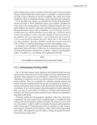 15.2 Maintaining Writing Skills
One of the main reasons many engineers and technical people are poor
report writers is that they do not write enough to develop and maintain writ-
ing skills. Some engineers use e-mail notes as a substitute for a written doc-
umentation. E-mail notes can serve as interim reports or for answering tech-
nical problems. They are acceptable for informal meeting minutes and
similar transient communications but not for investigations or projects. A
technical document almost always needs illustrations and data tabulation,
even photos. If an e-mail message is detailed enough to include supporting
data, you may as well make it a formal or informal report that can be
archived. The format and content should always conform to the guidelines
presented in this book.
Technical writing must be practiced, regardless of the way a document
is prepared. Like any acquired skill, continual practice is needed for good
writing. How do you practice technical writing? The easiest way is to write
for every project—make it a habit to conclude all projects and assignments
with a written report. If typical projects take six months or a year, write in-
terim reports. Essentially, write reports or other technical documents daily
and weekly. The longer the interval without writing, the greater the likeli-
hood of losing writing skills.
goals; people always seem to do better if they have goals. They focus their
energies, and this helps them achieve goals. A deadline is a fantastic help in
any task. In fact, if projects do not have deadlines, they often never reach
completion. There is something in human essence that needs and wants goals.
So, do not fight your essence; set a deadline for writing all technical doc-
uments and meet it. Book publishers always give authors a deadline for
every step in the writing process. Similarly, technical journals have very
rigid deadlines for abstract submission and final manuscript submission.
Most professional writers work to deadlines. [I am writing this book to a
deadline that I set with the publisher seven months ago. I will force myself
to meet this deadline. I want to meet this deadline to meet my promise to
the publisher, but, more importantly, I want to finish and take a vacation.
I will reward myself for meeting this goal. Maybe this is why human na-
ture likes deadlines. Meeting a deadline usually has rewards associated
with it.] There is a definite psychological reason why deadlines work.
In summary, set a deadline for each technical document. Make it timely
and realistic; above all, meet it. When you do, reward yourself; give your-
self a dip in the hot-tub, a long shower, a martini—whatever you find pleas-
urable. A deadline is a very definite aid in getting the job done.
Getting It Done / 297
RULE
Set a deadline for a document; meet it and reward yourself.
 